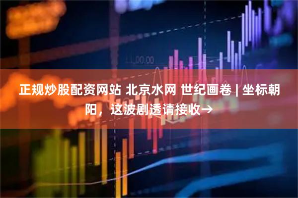 正规炒股配资网站 北京水网 世纪画卷 | 坐标朝阳，这波剧透请接收→