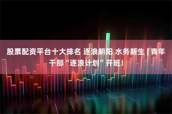 股票配资平台十大排名 逐浪朝阳 水务新生 | 青年干部“逐浪计划”开班！