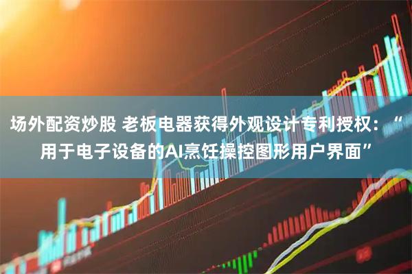 场外配资炒股 老板电器获得外观设计专利授权：“用于电子设备的AI烹饪操控图形用户界面”