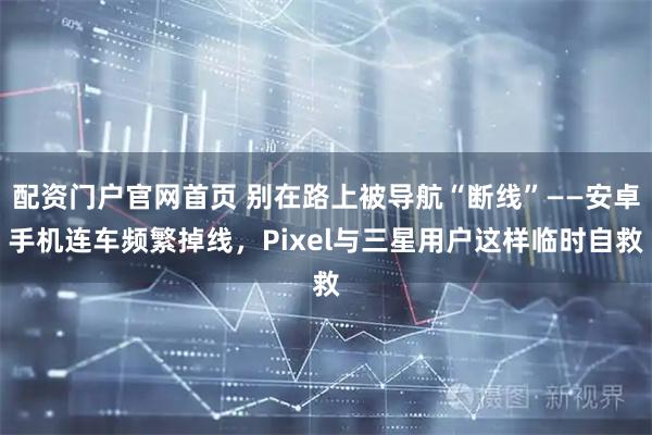 配资门户官网首页 别在路上被导航“断线”——安卓手机连车频繁掉线，Pixel与三星用户这样临时自救