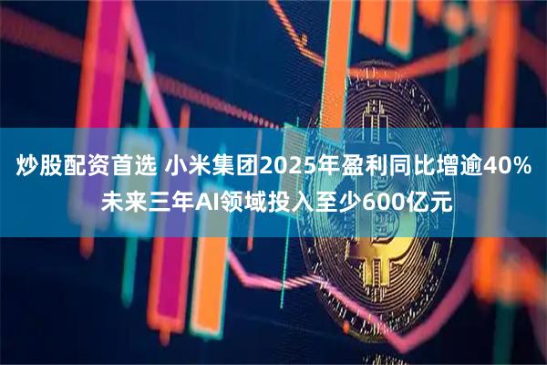 炒股配资首选 小米集团2025年盈利同比增逾40% 未来三年AI领域投入至少600亿元