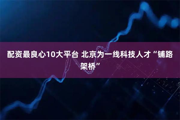 配资最良心10大平台 北京为一线科技人才“铺路架桥”