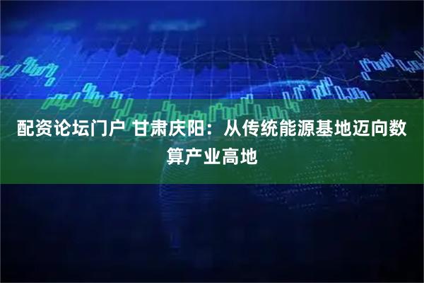 配资论坛门户 甘肃庆阳：从传统能源基地迈向数算产业高地