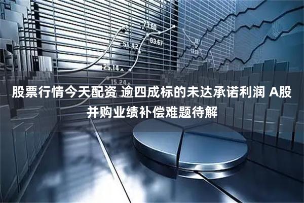 股票行情今天配资 逾四成标的未达承诺利润 A股并购业绩补偿难题待解