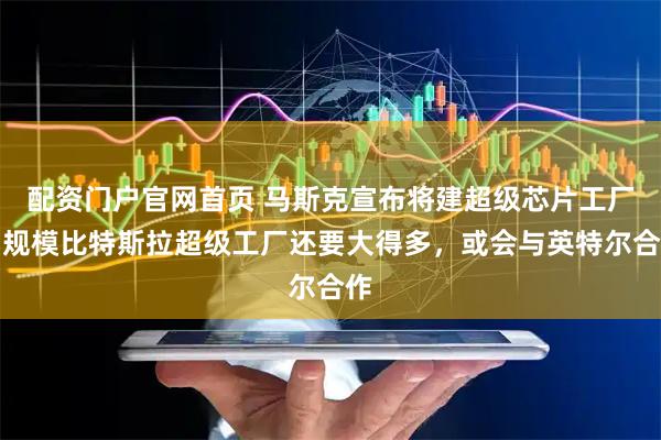 配资门户官网首页 马斯克宣布将建超级芯片工厂，规模比特斯拉超级工厂还要大得多，或会与英特尔合作