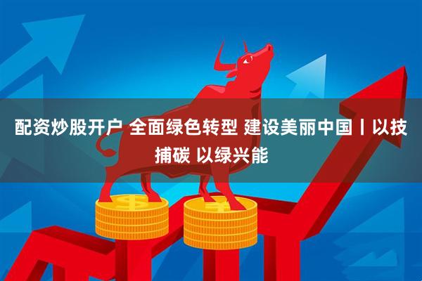 配资炒股开户 全面绿色转型 建设美丽中国丨以技捕碳 以绿兴能
