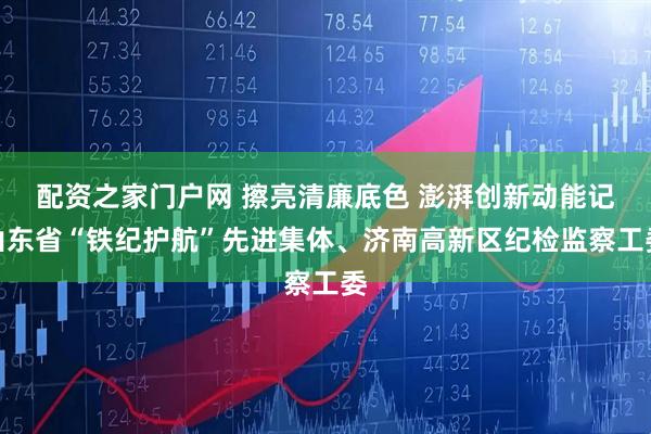 配资之家门户网 擦亮清廉底色 澎湃创新动能记山东省“铁纪护航”先进集体、济南高新区纪检监察工委
