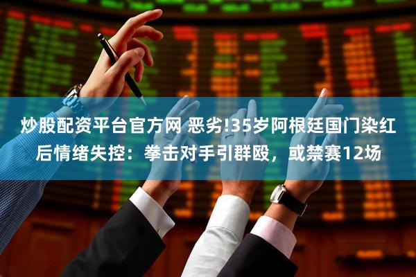 炒股配资平台官方网 恶劣!35岁阿根廷国门染红后情绪失控：拳击对手引群殴，或禁赛12场