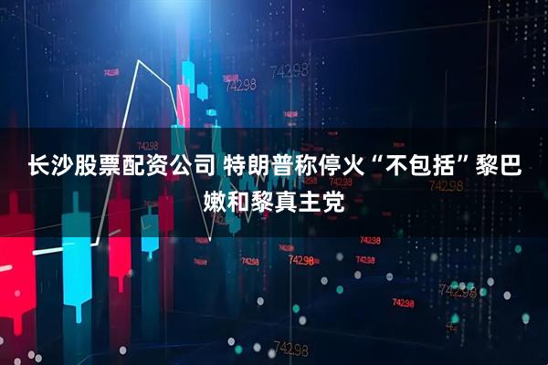 长沙股票配资公司 特朗普称停火“不包括”黎巴嫩和黎真主党