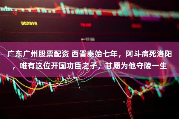 广东广州股票配资 西晋泰始七年，阿斗病死洛阳，唯有这位开国功臣之子，甘愿为他守陵一生