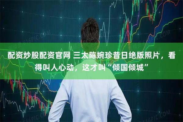 配资炒股配资官网 三太陈婉珍昔日绝版照片，看得叫人心动，这才叫“倾国倾城”