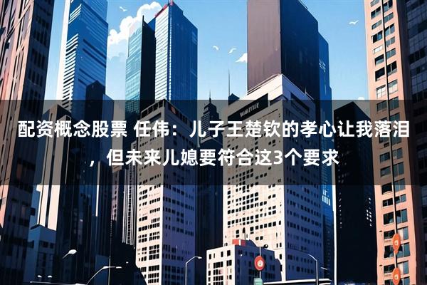 配资概念股票 任伟：儿子王楚钦的孝心让我落泪，但未来儿媳要符合这3个要求
