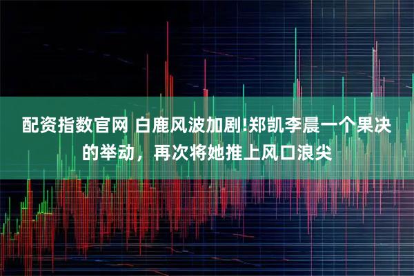 配资指数官网 白鹿风波加剧!郑凯李晨一个果决的举动，再次将她推上风口浪尖