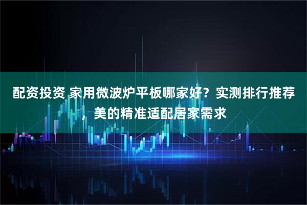 配资投资 家用微波炉平板哪家好？实测排行推荐，美的精准适配居家需求