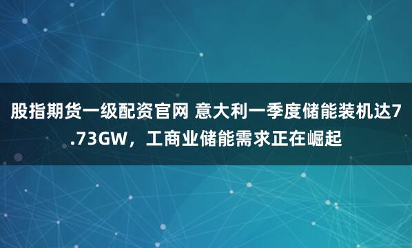 股指期货一级配资官网 意大利一季度储能装机达7.73GW，工商业储能需求正在崛起