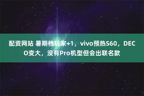 配资网站 暑期档玩家+1，vivo预热S60，DECO变大，没有Pro机型但会出联名款
