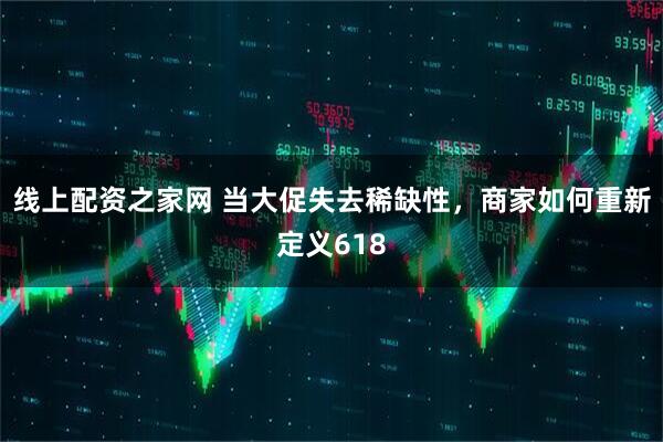 线上配资之家网 当大促失去稀缺性，商家如何重新定义618