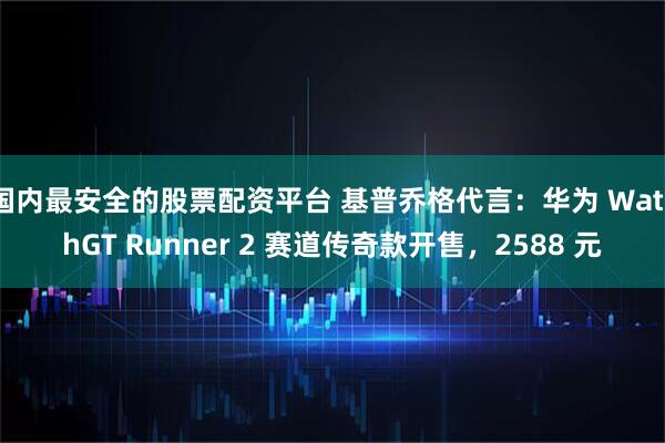 国内最安全的股票配资平台 基普乔格代言:华为 WatchGT Runner 2 赛道传奇款开售,2588 元