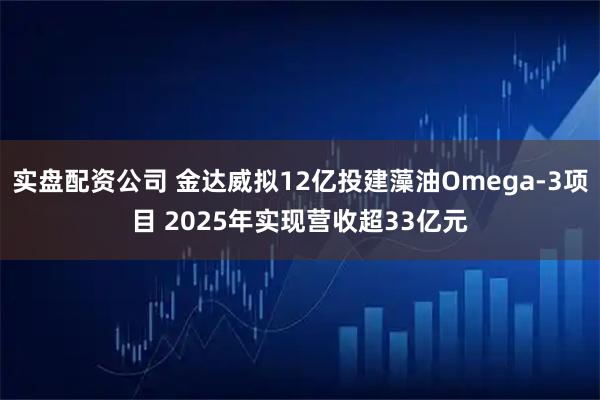 实盘配资公司 金达威拟12亿投建藻油Omega-3项目 2025年实现营收超33亿元