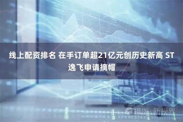 线上配资排名 在手订单超21亿元创历史新高 ST逸飞申请摘帽