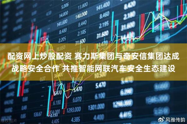 配资网上炒股配资 赛力斯集团与奇安信集团达成战略安全合作 共推智能网联汽车安全生态建设