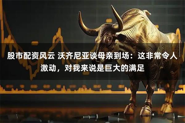 股市配资风云 沃齐尼亚谈母亲到场：这非常令人激动，对我来说是巨大的满足