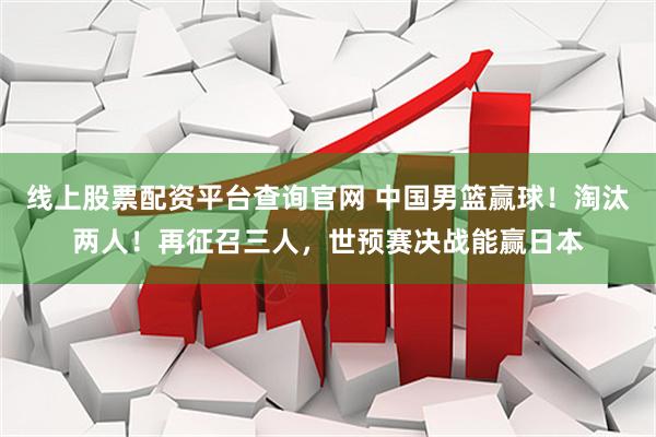 线上股票配资平台查询官网 中国男篮赢球！淘汰两人！再征召三人，世预赛决战能赢日本