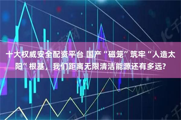 十大权威安全配资平台 国产“磁笼”筑牢“人造太阳”根基，我们距离无限清洁能源还有多远?