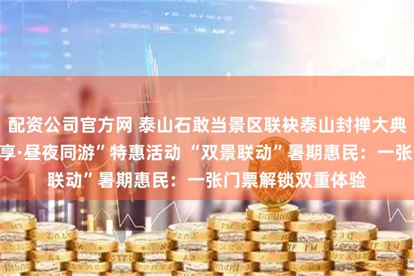 配资公司官方网 泰山石敢当景区联袂泰山封禅大典推出“济泰市民专享·昼夜同游”特惠活动 “双景联动”暑期惠民：一张门票解锁双重体验
