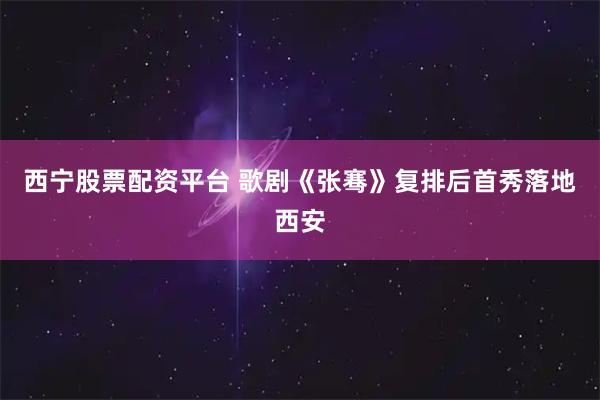 西宁股票配资平台 歌剧《张骞》复排后首秀落地西安